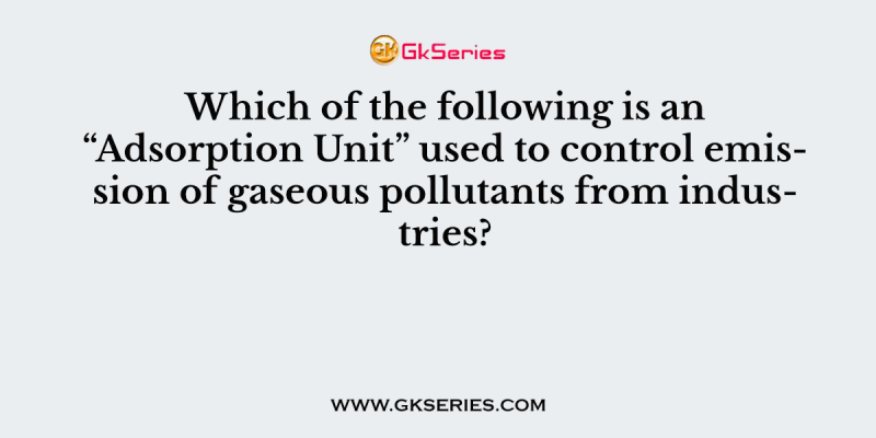Which of the following is an “Adsorption Unit” used to control emission of gaseous pollutants from industries?