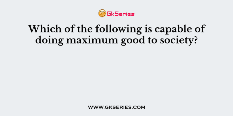 Which of the following is capable of doing maximum good to society?