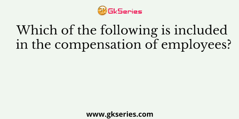 Which of the following is included in the compensation of employees?