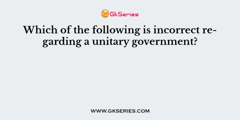 Which of the following is incorrect regarding a unitary government?