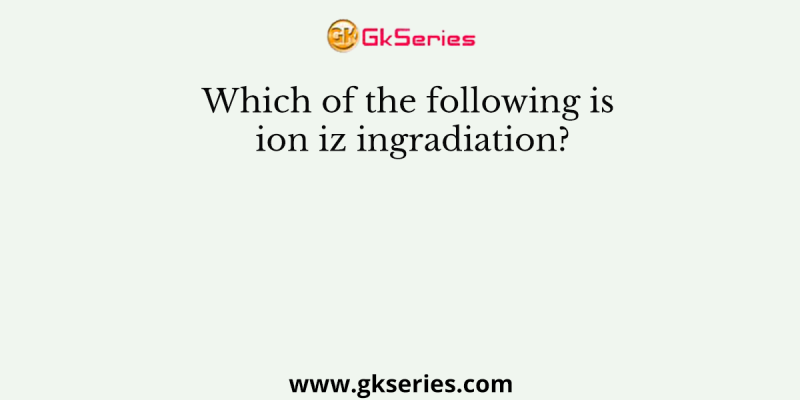 Which of the following is ion iz ingradiation?