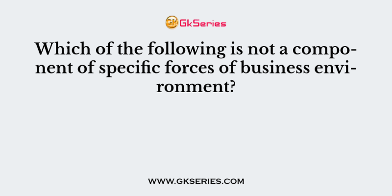 Which of the following is not a component of specific forces of business environment?