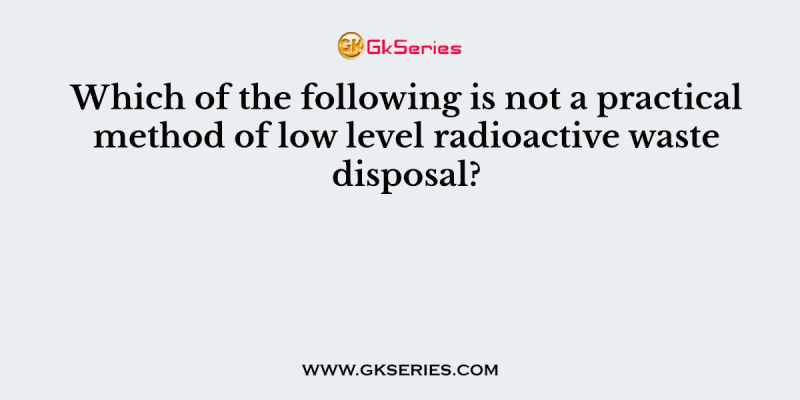 Which of the following is not a practical method of low level radioactive waste disposal?