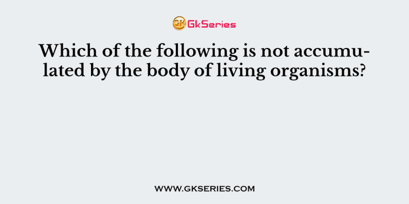Which of the following is not accumulated by the body of living organisms?