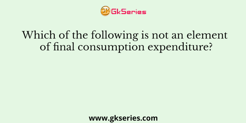 Which of the following is not an element of final consumption expenditure?