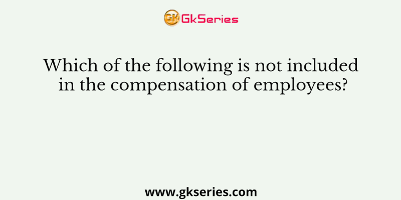 Which of the following is not included in the compensation of employees?