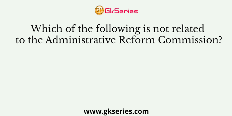 Which of the following is not related to the Administrative Reform Commission?