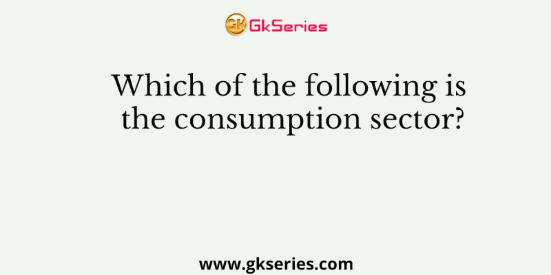 Which of the following is the consumption sector?