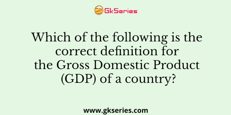 Which of the following is the correct definition for the Gross Domestic Product (GDP) of a country?