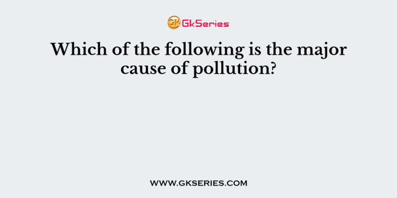 Which of the following is the major cause of pollution?