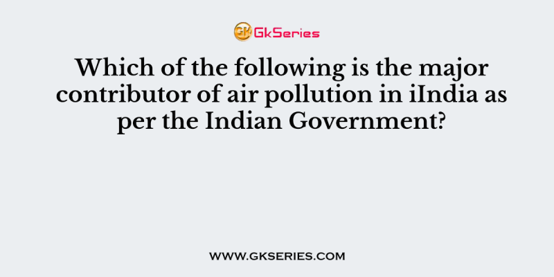 Which of the following is the major contributor of air pollution in iIndia as per the Indian Government?