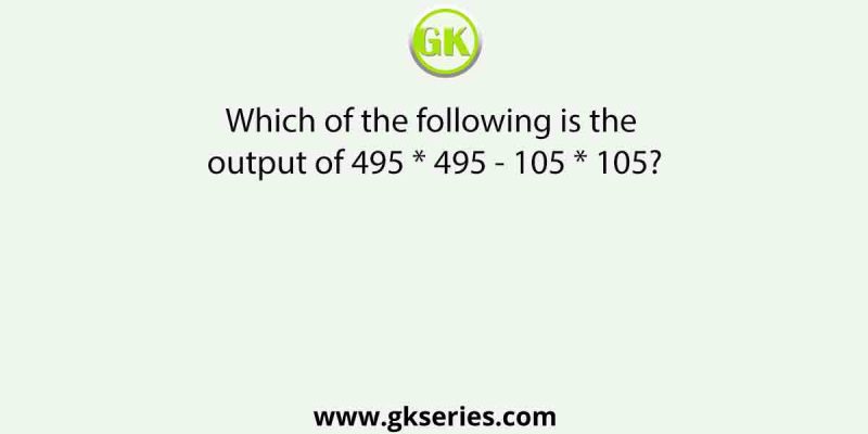 Which of the following is the output of 495 * 495 – 105 * 105?