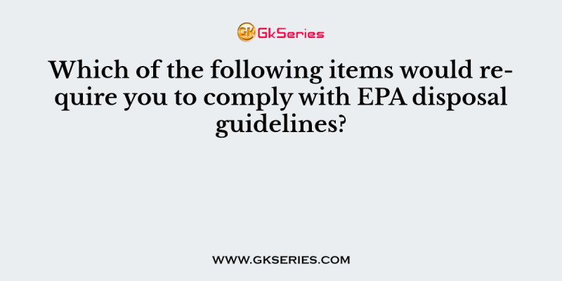 Which of the following items would require you to comply with EPA disposal guidelines?