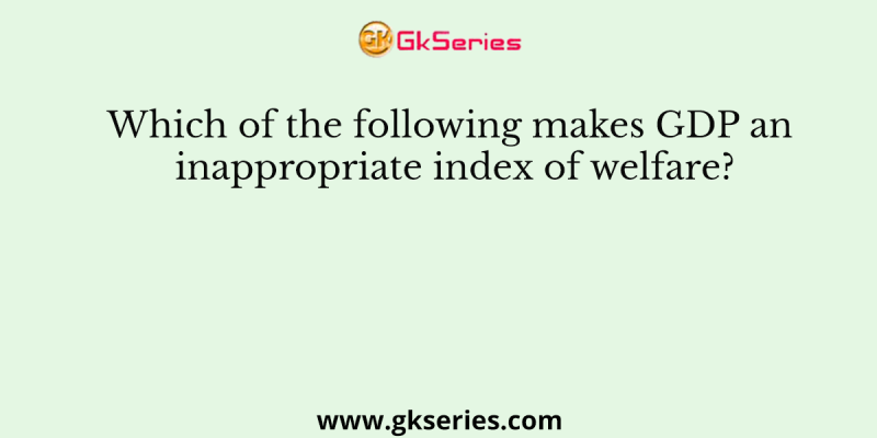 Which of the following makes GDP an inappropriate index of welfare?