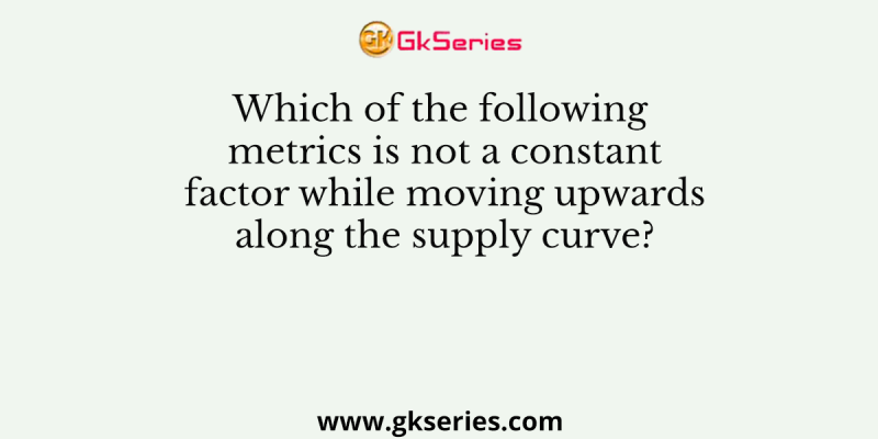 Which of the following metrics is not a constant factor while moving upwards along the supply curve?