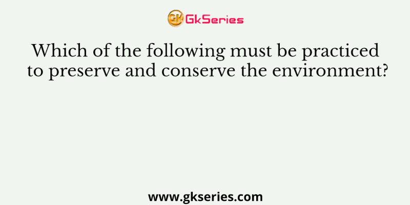 Which of the following must be practiced to preserve and conserve the environment?