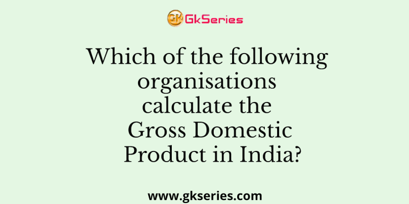 Which of the following organisations calculate the Gross Domestic Product in India?