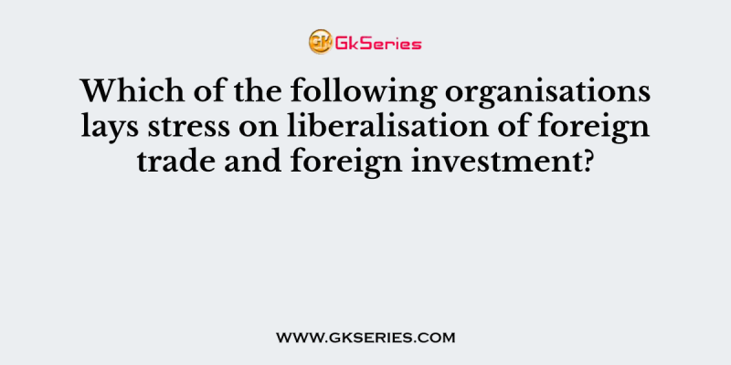 Which of the following organisations lays stress on liberalisation of foreign trade and foreign investment?