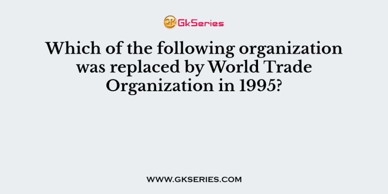 Which of the following organization was replaced by World Trade Organization in 1995?
