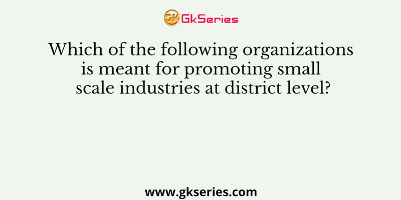 Which of the following organizations is meant for promoting small scale industries at district level?