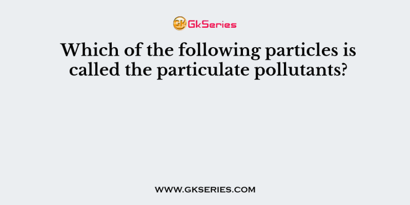Which of the following particles is called the particulate pollutants?