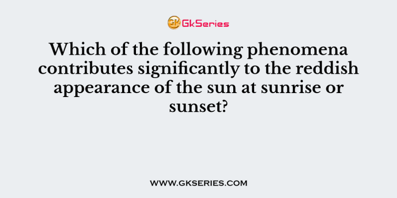 Which of the following phenomena contributes significantly to the reddish appearance of the sun at sunrise or sunset?