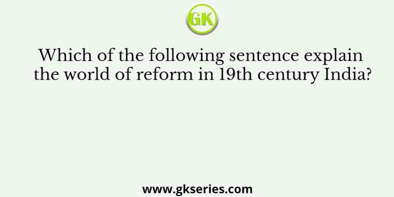 Which of the following sentence explain the world of reform in 19th century India?