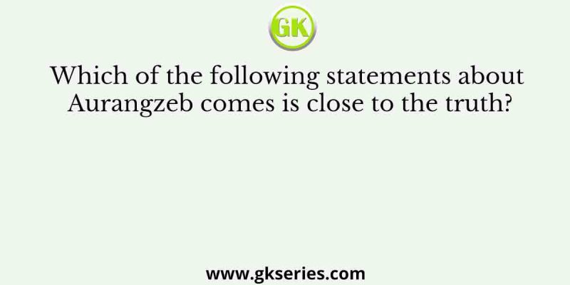 Which of the following statements about Aurangzeb comes is close to the truth?