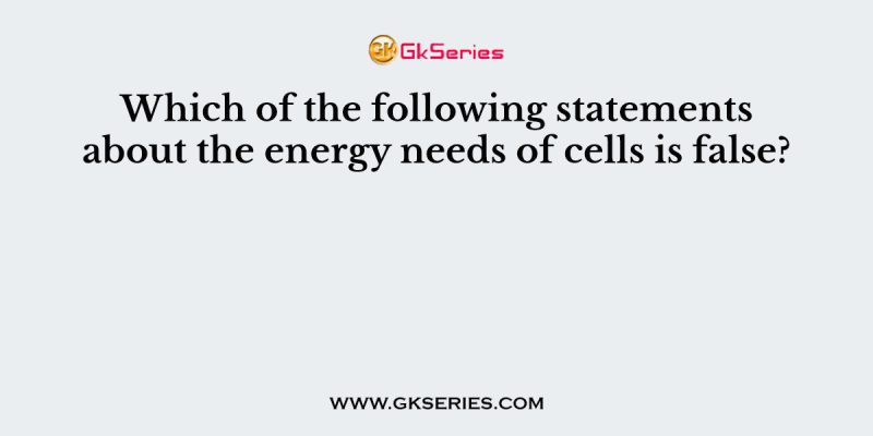 Which of the following statements about the energy needs of cells is false?