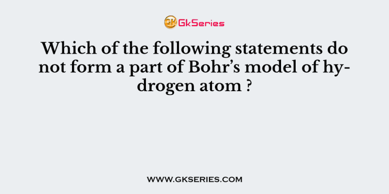Which of the following statements do not form a part of Bohr’s model of hydrogen atom ?