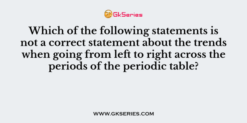Which of the following statements is not a correct statement about the trends when going from left to right across the periods of the periodic table?