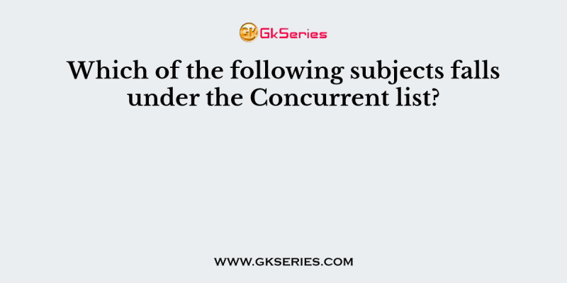 Which of the following subjects falls under the Concurrent list?