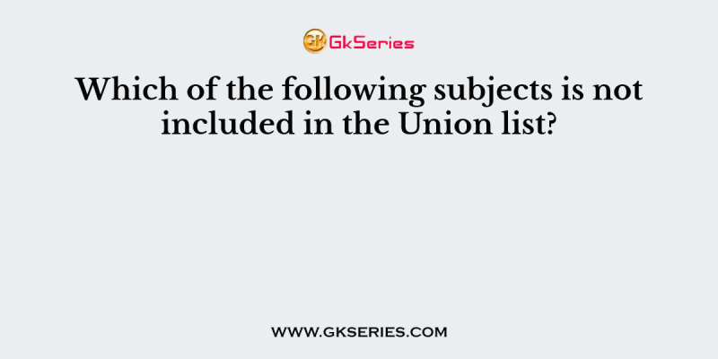 Which of the following subjects is not included in the Union list?