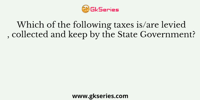 Which of the following taxes is/are levied, collected and keep by the State Government?