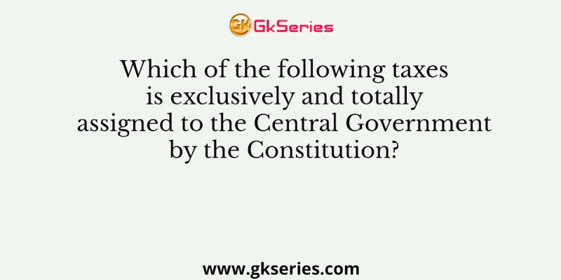 Which of the following taxes is exclusively and totally assigned to the Central Government by the Constitution?
