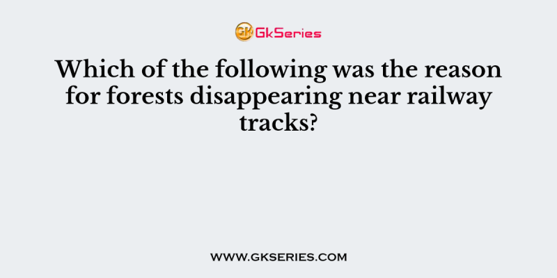 Which of the following was the reason for forests disappearing near railway tracks?