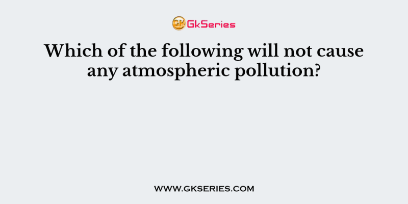 Which of the following will not cause any atmospheric pollution?