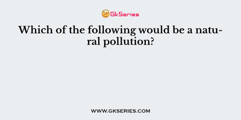 Which of the following would be a natural pollution?