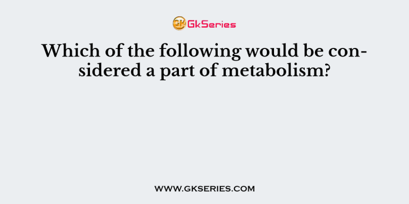 Which of the following would be considered a part of metabolism?