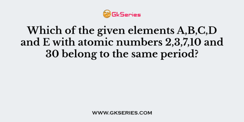 Which of the given elements A,B,C,D and E with atomic numbers 2,3,7,10 and 30 belong to the same period?