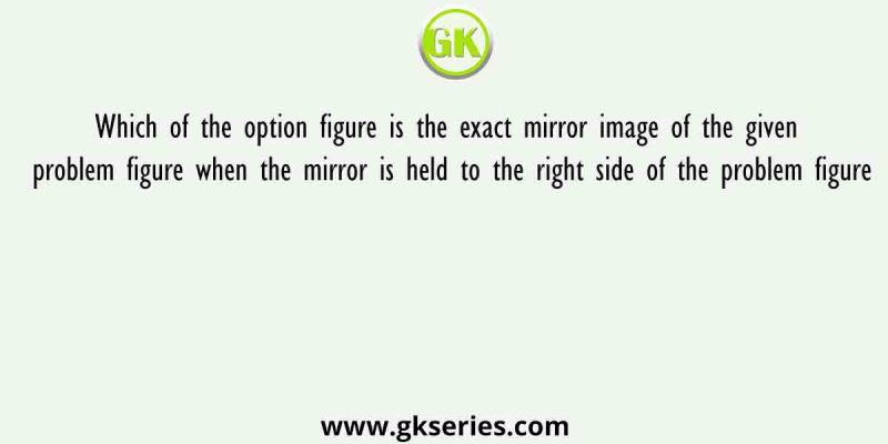 Which of the option figure is the exact mirror image of the given problem figure when the mirror is held to the right side of the problem figure