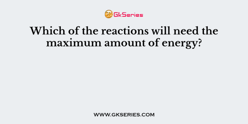 Which of the reactions will need the maximum amount of energy?