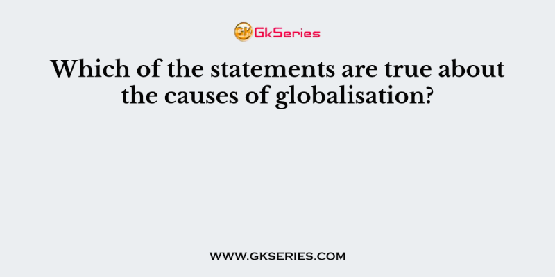 Which of the statements are true about the causes of globalisation?