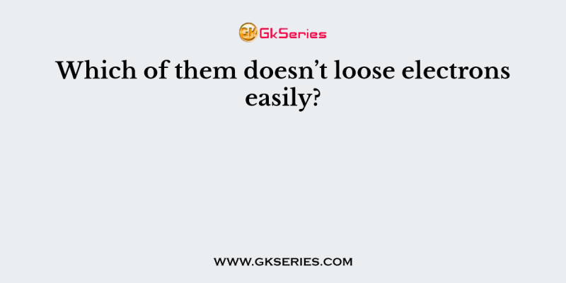 Which of them doesn’t loose electrons easily?