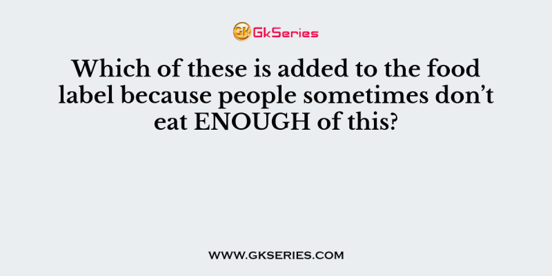 Which of these is added to the food label because people sometimes don’t eat ENOUGH of this?