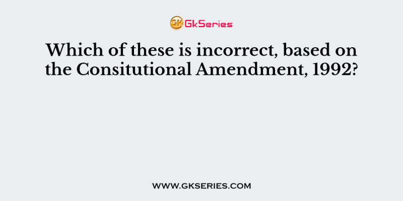 Which of these is incorrect, based on the Consitutional Amendment, 1992?