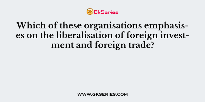 Which of these organisations emphasises on the liberalisation of foreign investment and foreign trade?