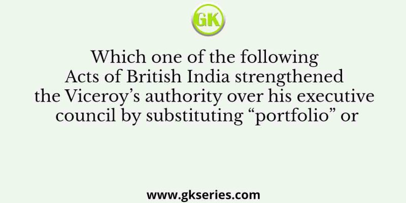 Which one of the following Acts of British India strengthened the Viceroy’s authority over his executive council by substituting “portfolio” or
