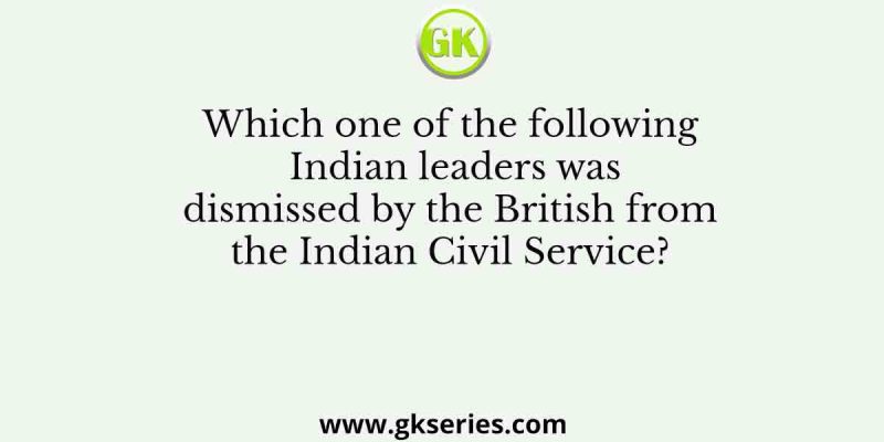Which one of the following Indian leaders was dismissed by the British from the Indian Civil Service?