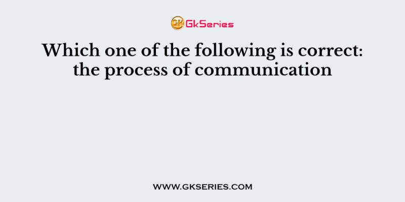 Which one of the following is correct: the process of communication